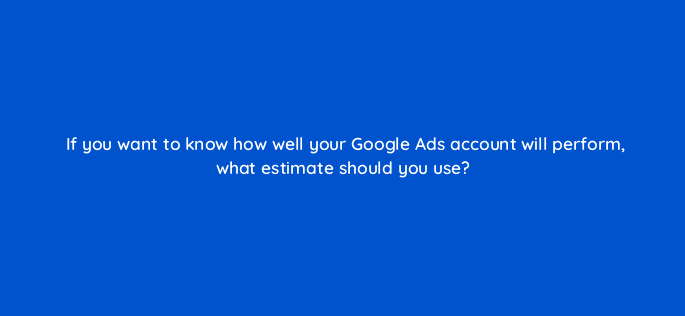 if you want to know how well your google ads account will perform what estimate should you use 125769 2