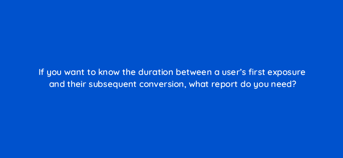 if you want to know the duration between a users first exposure and their subsequent conversion what report do you need 125740 2