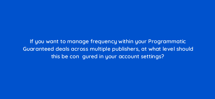 if you want to manage frequency within your programmatic guaranteed deals across multiple publishers at what level should this be conefac81gured in your account settings 67835