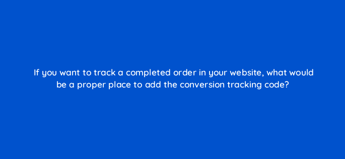 if you want to track a completed order in your website what would be a proper place to add the conversion tracking code 7211