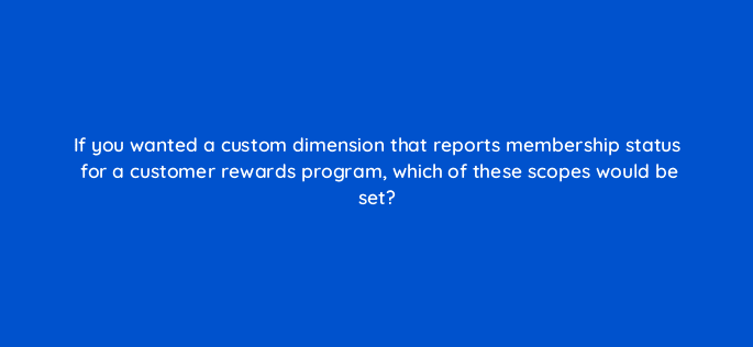 if you wanted a custom dimension that reports membership status for a customer rewards program which of these scopes would be set 99525