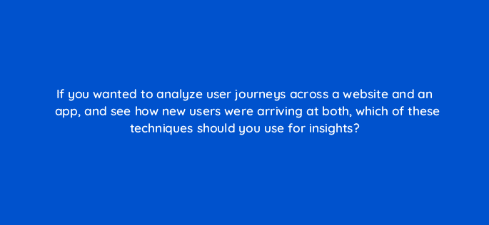 if you wanted to analyze user journeys across a website and an app and see how new users were arriving at both which of these techniques should you use for insights 99459
