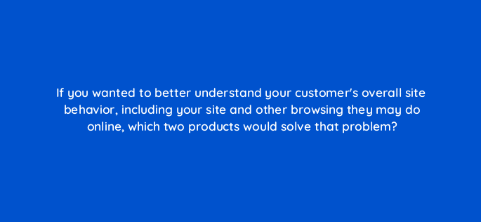if you wanted to better understand your customers overall site behavior including your site and other browsing they may do online which two products would solve that problem 13471