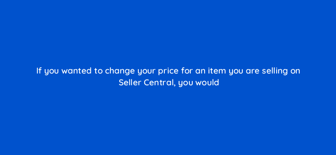 if you wanted to change your price for an item you are selling on seller central you would 46376