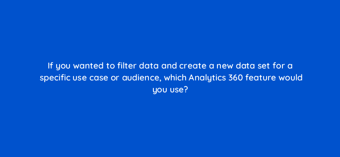 if you wanted to filter data and create a new data set for a specific use case or audience which analytics 360 feature would you use 99942