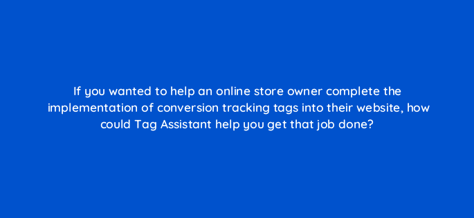 if you wanted to help an online store owner complete the implementation of conversion tracking tags into their website how could tag assistant help you get that job done 125736 2