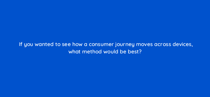 if you wanted to see how a consumer journey moves across devices what method would be best 13422
