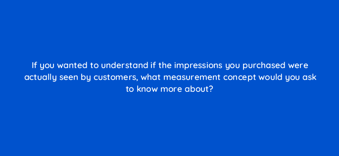 if you wanted to understand if the impressions you purchased were actually seen by customers what measurement concept would you ask to know more about 13444