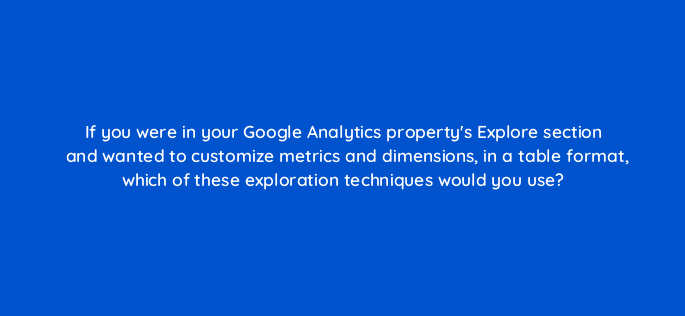 if you were in your google analytics propertys explore section and wanted to customize metrics and dimensions in a table format which of these exploration techniques would you use 99452