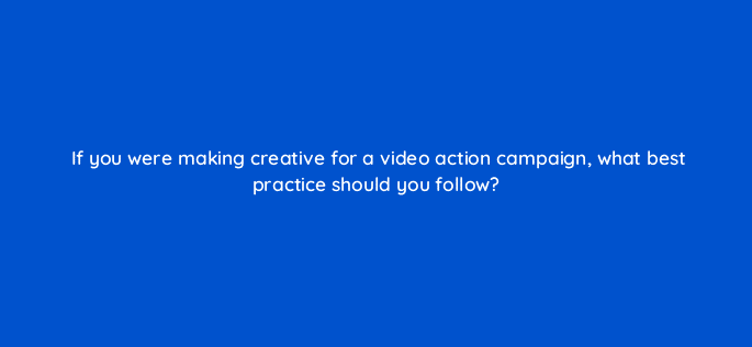 if you were making creative for a video action campaign what best practice should you follow 112033