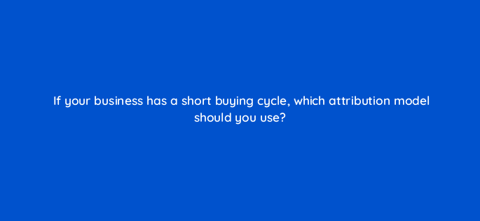 if your business has a short buying cycle which attribution model should you use 33838