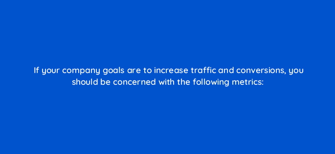 if your company goals are to increase traffic and conversions you should be concerned with the following metrics 126881 2