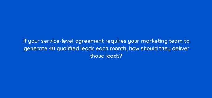 if your service level agreement requires your marketing team to generate 40 qualified leads each month how should they deliver those leads 5297