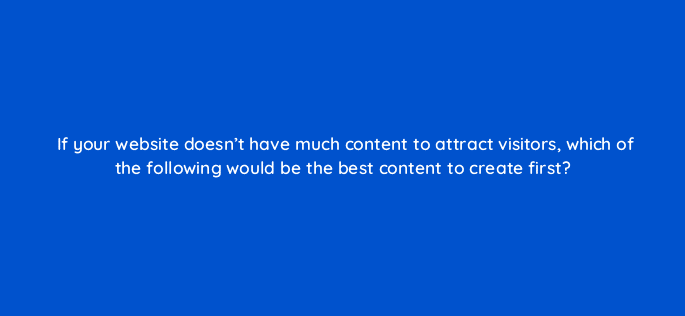 if your website doesnt have much content to attract visitors which of the following would be the best content to create first 96066