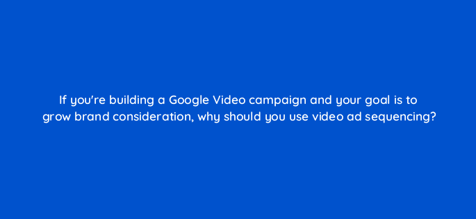 if youre building a google video campaign and your goal is to grow brand consideration why should you use video ad sequencing 112014