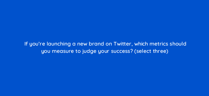 if youre launching a new brand on twitter which metrics should you measure to judge your success select three 82094