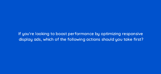 if youre looking to boost performance by optimizing responsive display ads which of the following actions should you take first 81238