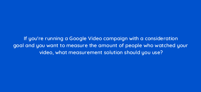 if youre running a google video campaign with a consideration goal and you want to measure the amount of people who watched your video what measurement solution should you use 112021