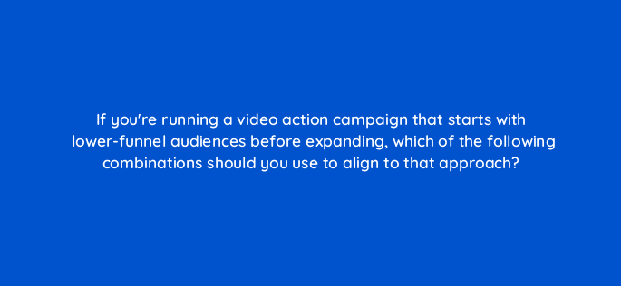 if youre running a video action campaign that starts with lower funnel audiences before expanding which of the following combinations should you use to align to that approach 112053