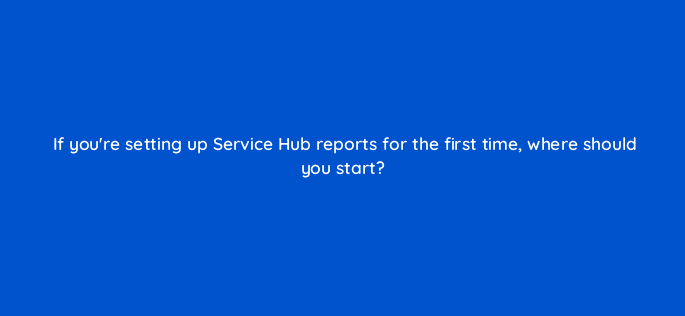 if youre setting up service hub reports for the first time where should you start 76169