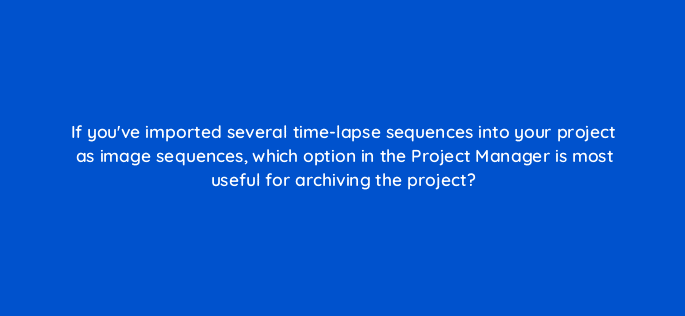 if youve imported several time lapse sequences into your project as image sequences which option in the project manager is most useful for archiving the project 76569