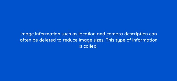 image information such as location and camera description can often be deleted to reduce image sizes=