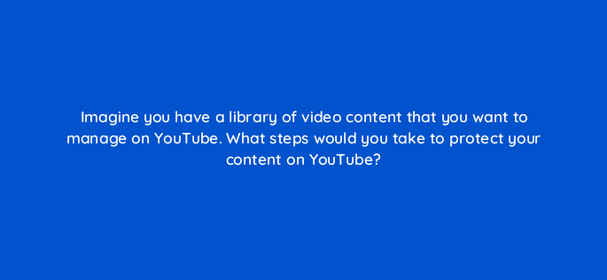 imagine you have a library of video content that you want to manage on youtube what steps would you take to protect your content on youtube 8671
