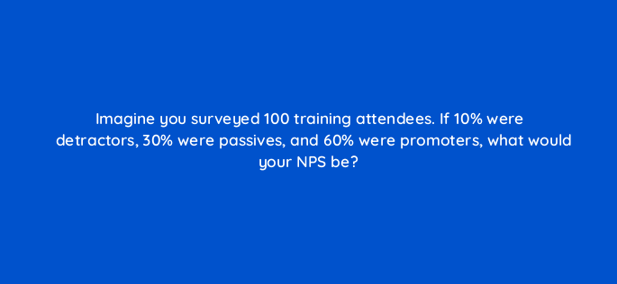 imagine you surveyed 100 training attendees if 10 were detractors 30 were passives and 60 were promoters what would your nps be 4723