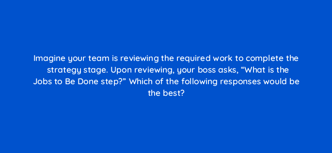 imagine your team is reviewing the required work to complete the strategy stage upon reviewing your boss asks what is the jobs to be done step which of the following responses wo 4381