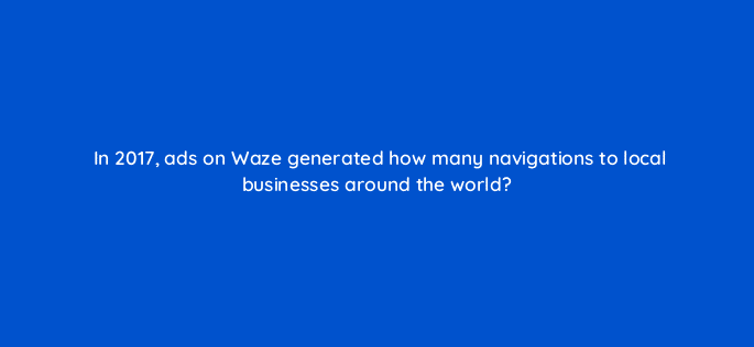 in 2017 ads on waze generated how many navigations to local businesses around the world 22653