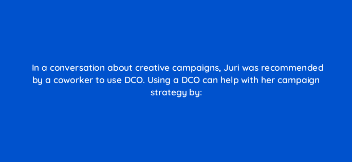 in a conversation about creative campaigns juri was recommended by a coworker to use dco using a dco can help with her campaign strategy by 117230