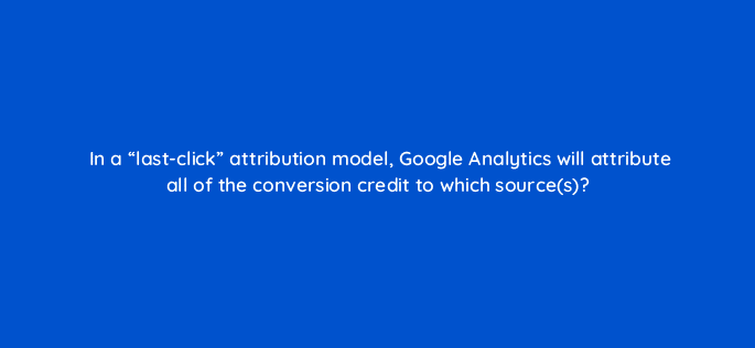 in a last click attribution model google analytics will attribute all of the conversion credit to which sources 7968