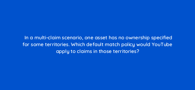 in a multi claim scenario one asset has no ownership specified for some territories which default match policy would youtube apply to claims in those territories 8937