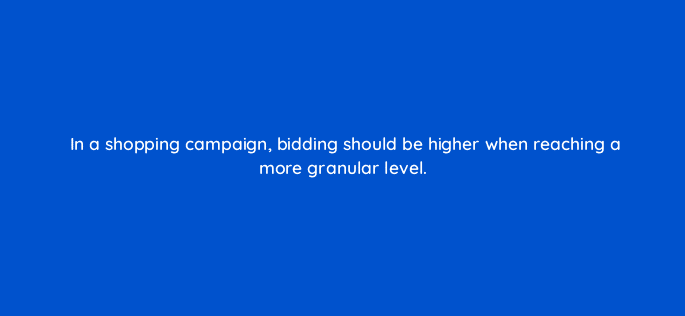 in a shopping campaign bidding should be higher when reaching a more granular level 110315