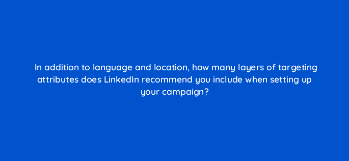 in addition to language and location how many layers of targeting attributes does linkedin recommend you include when setting up your campaign 123634