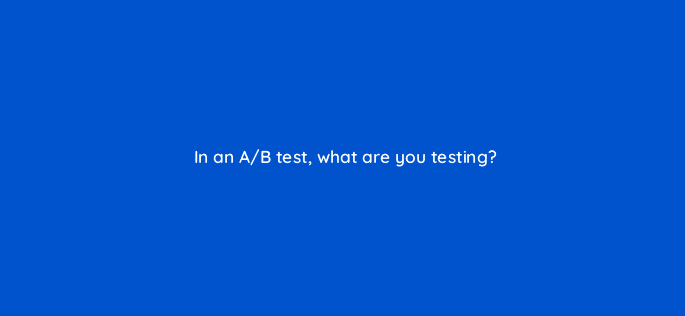 in an a b test what are you testing 34280