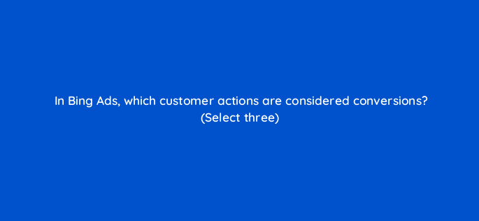 in bing ads which customer actions are considered conversions select three 2968