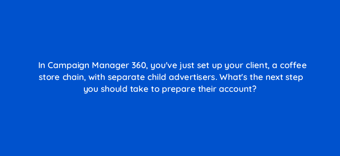 in campaign manager 360 youve just set up your client a coffee store chain with separate child advertisers whats the next step you should take to prepare their account 84196