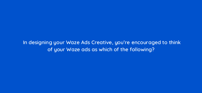 in designing your waze ads creative youre encouraged to think of your waze ads as which of the following 22737