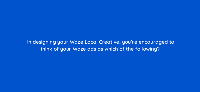in designing your waze local creative youre encouraged to think of your waze ads as which of the following 10574