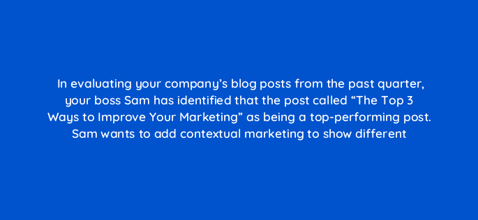 in evaluating your companys blog posts from the past quarter your boss sam has identified that the post called the top 3 ways to improve your marketing as being a top perfo 17423