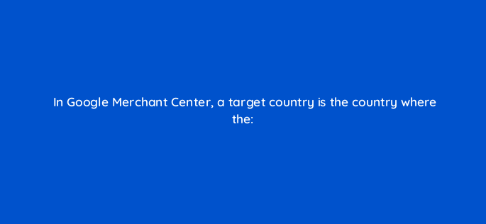 in google merchant center a target country is the country where the 95940