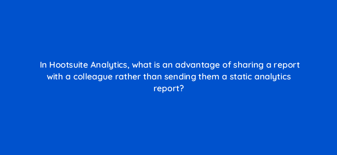 in hootsuite analytics what is an advantage of sharing a report with a colleague rather than sending them a static analytics report 16173