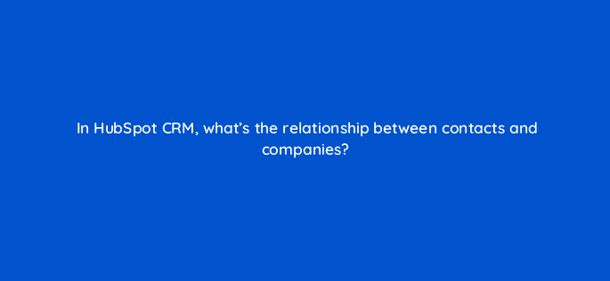 in hubspot crm whats the relationship between contacts and companies 4778