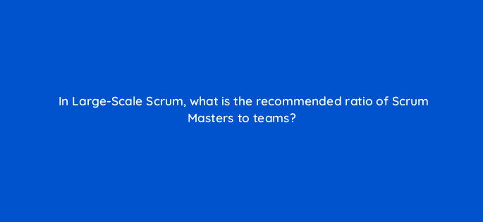 in large scale scrum what is the recommended ratio of scrum masters to teams 76594