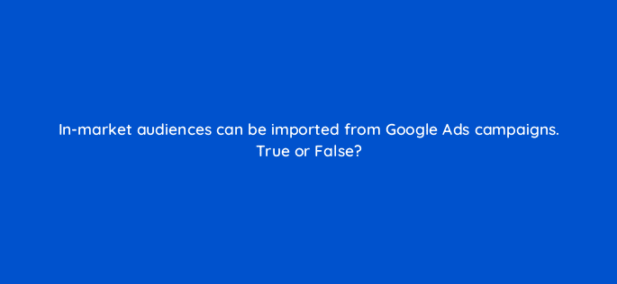 in market audiences can be imported from google ads campaigns true or false 18568