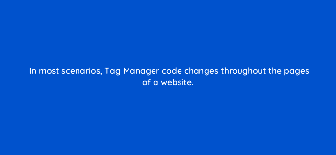in most scenarios tag manager code changes throughout the pages of a website 94675