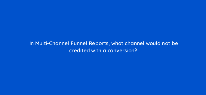 in multi channel funnel reports what channel would not be credited with a conversion 1615