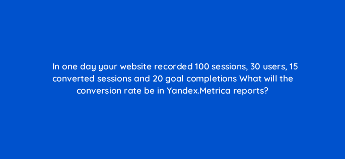in one day your website recorded 100 sessions 30 users 15 converted sessions and 20 goal completions what will the conversion rate be in yandex metrica reports 96025