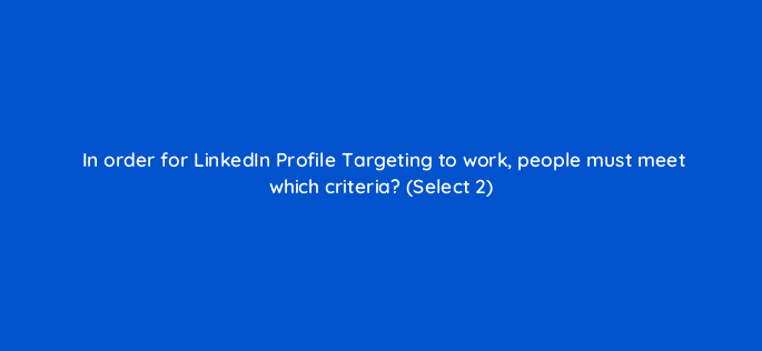 in order for linkedin profile targeting to work people must meet which criteria select 2 18443